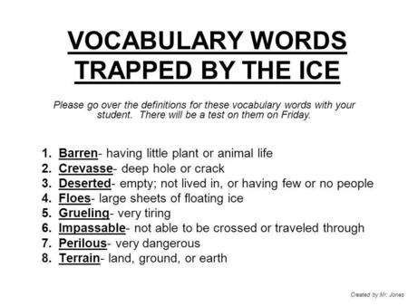 VOCABULARY WORDS TRAPPED BY THE ICE 1.Barren- having little plant or animal life 2.Crevasse- deep hole or crack 3.Deserted- empty; not lived in, or having.
