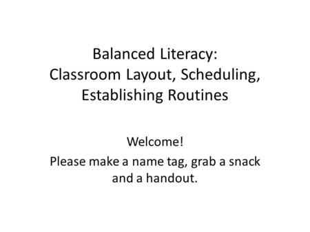 Balanced Literacy: Classroom Layout, Scheduling, Establishing Routines Welcome! Please make a name tag, grab a snack and a handout.