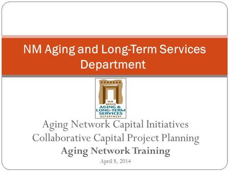 Aging Network Capital Initiatives Collaborative Capital Project Planning Aging Network Training April 8, 2014 NM Aging and Long-Term Services Department.