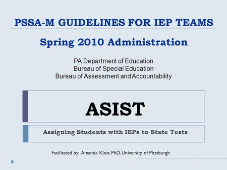 ASIST Assigning Students with IEPs to State Tests PSSA-M GUIDELINES FOR IEP TEAMS Spring 2010 Administration Facilitated by: Amanda Kloo, PhD, University.