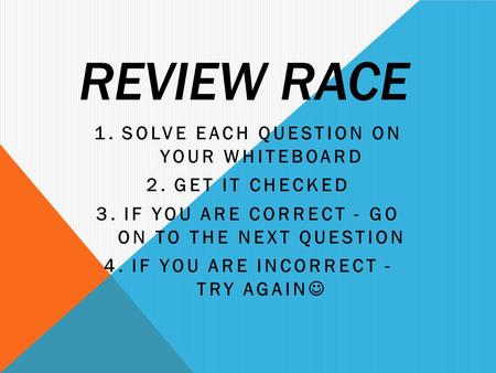 REVIEW RACE 1.SOLVE EACH QUESTION ON YOUR WHITEBOARD 2.GET IT CHECKED 3.IF YOU ARE CORRECT - GO ON TO THE NEXT QUESTION 4.IF YOU ARE INCORRECT - TRY AGAIN.