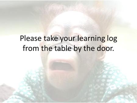 Please take your learning log from the table by the door.