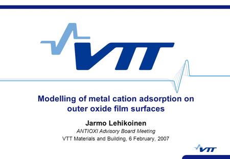 Modelling of metal cation adsorption on outer oxide film surfaces Jarmo Lehikoinen ANTIOXI Advisory Board Meeting VTT Materials and Building, 6 February,
