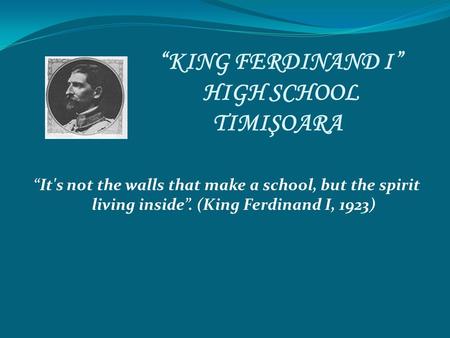 “KING FERDINAND I” HIGH SCHOOL TIMIŞOARA “It's not the walls that make a school, but the spirit living inside”. (King Ferdinand I, 1923)