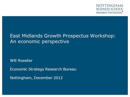 East Midlands Growth Prospectus Workshop: An economic perspective Will Rossiter Economic Strategy Research Bureau Nottingham, December 2012.