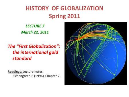 HISTORY OF GLOBALIZATION Spring 2011 LECTURE 7 March 22, 2011 The “First Globalization”: the international gold standard Readings: Lecture notes; Eichengreen.