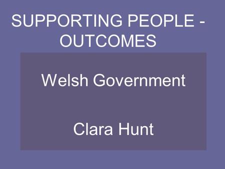 SUPPORTING PEOPLE - OUTCOMES Welsh Government Clara Hunt.