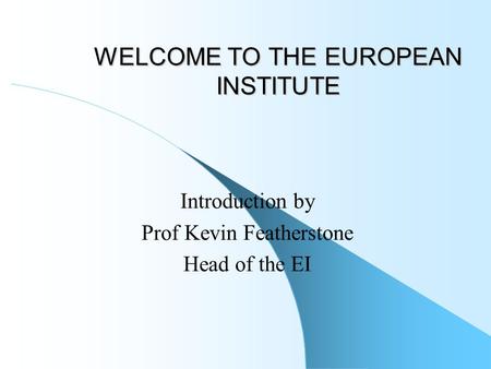WELCOME TO THE EUROPEAN INSTITUTE Introduction by Prof Kevin Featherstone Head of the EI.