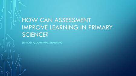 HOW CAN ASSESSMENT IMPROVE LEARNING IN PRIMARY SCIENCE? ED WALSH, CORNWALL LEARNING.