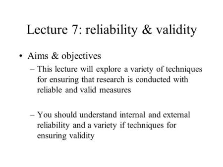 Lecture 7: reliability & validity Aims & objectives –This lecture will explore a variety of techniques for ensuring that research is conducted with reliable.