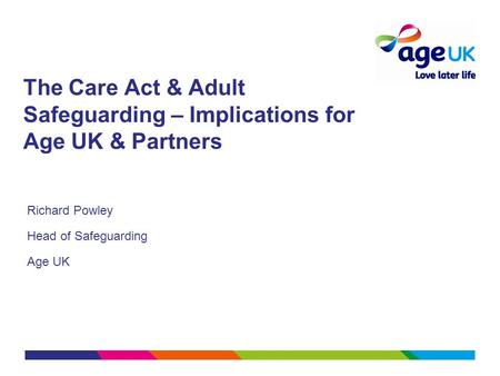 The Care Act & Adult Safeguarding – Implications for Age UK & Partners Richard Powley Head of Safeguarding Age UK.