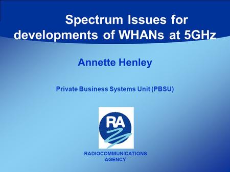 RADIOCOMMUNICATIONS AGENCY Annette Henley Private Business Systems Unit (PBSU) Spectrum Issues for developments of WHANs at 5GHz.