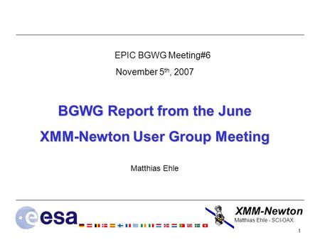 XMM-Newton 1 Matthias Ehle - SCI-OAX EPIC BGWG Meeting#6 November 5 th, 2007 BGWG Report from the June XMM-Newton User Group Meeting Matthias Ehle.