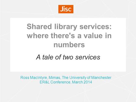 Shared library services: where there's a value in numbers Ross MacIntyre, Mimas, The University of Manchester ER&L Conference, March 2014 A tale of two.