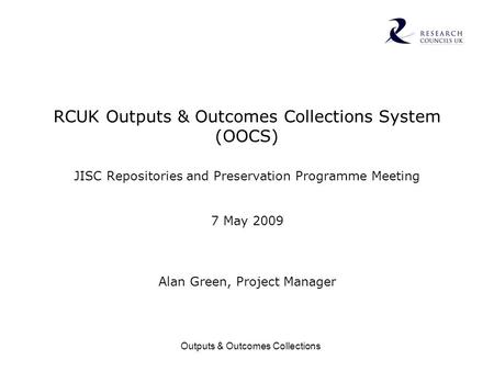 Outputs & Outcomes Collections RCUK Outputs & Outcomes Collections System (OOCS) JISC Repositories and Preservation Programme Meeting 7 May 2009 Alan Green,