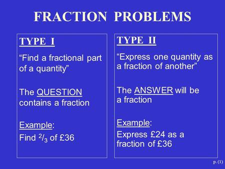 P. (1) TYPE I “Find a fractional part of a quantity” The QUESTION contains a fraction Example: Find 2 / 3 of £36 TYPE II “Express one quantity as a fraction.