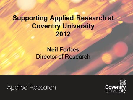 Supporting Applied Research at Coventry University 2012 Neil Forbes Director of Research.