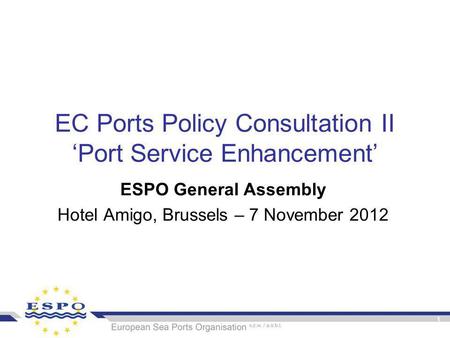 1 EC Ports Policy Consultation II ‘Port Service Enhancement’ ESPO General Assembly Hotel Amigo, Brussels – 7 November 2012.