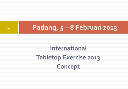 International Tabletop Exercise 2013 Concept Padang, 5 – 8 Februari 2013 1.