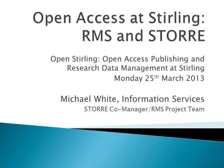 Open Stirling: Open Access Publishing and Research Data Management at Stirling Monday 25 th March 2013 Michael White, Information Services STORRE Co-Manager/RMS.