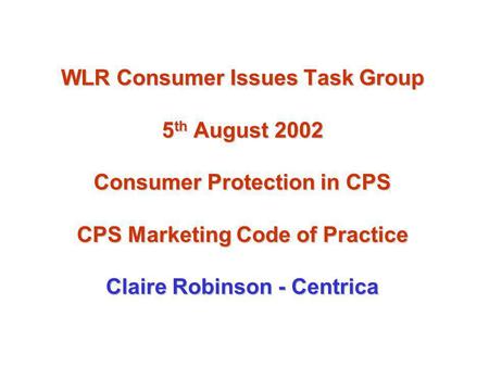 WLR Consumer Issues Task Group 5 th August 2002 Consumer Protection in CPS CPS Marketing Code of Practice Claire Robinson - Centrica.