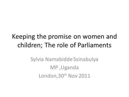 Keeping the promise on women and children; The role of Parliaments Sylvia Namabidde Ssinabulya MP,Uganda London,30 th Nov 2011.