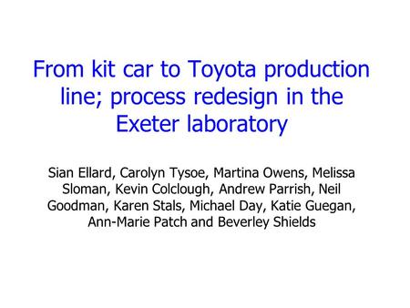 From kit car to Toyota production line; process redesign in the Exeter laboratory Sian Ellard, Carolyn Tysoe, Martina Owens, Melissa Sloman, Kevin Colclough,