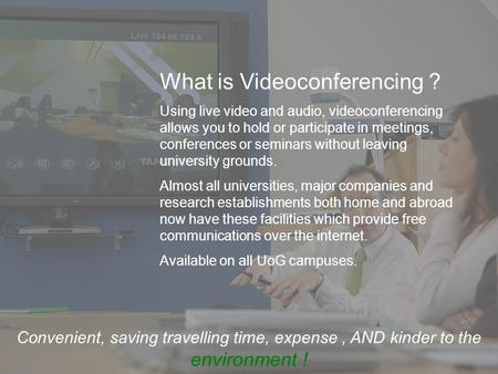What is Videoconferencing ? Using live video and audio, videoconferencing allows you to hold or participate in meetings, conferences or seminars without.