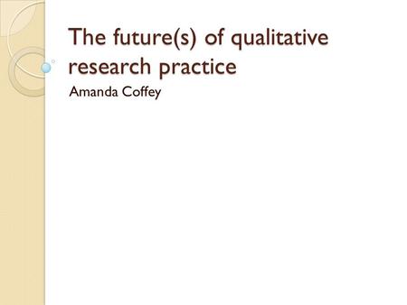 The future(s) of qualitative research practice Amanda Coffey.