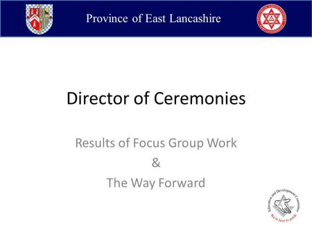 Province of East Lancashire Director of Ceremonies Results of Focus Group Work & The Way Forward.