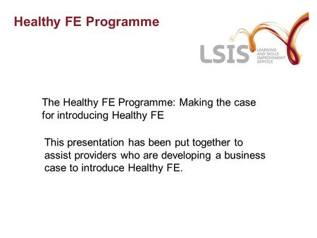 Healthy FE Programme The Healthy FE Programme: Making the case for introducing Healthy FE This presentation has been put together to assist providers who.