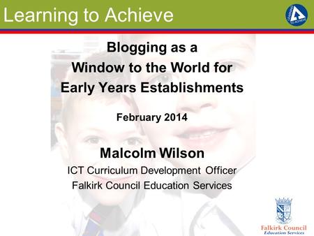 Learning to Achieve Blogging as a Window to the World for Early Years Establishments February 2014 Malcolm Wilson ICT Curriculum Development Officer Falkirk.