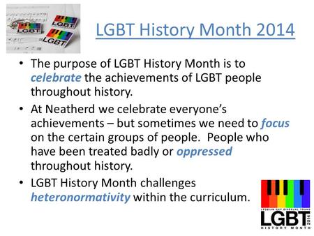 LGBT History Month 2014 The purpose of LGBT History Month is to celebrate the achievements of LGBT people throughout history. At Neatherd we celebrate.