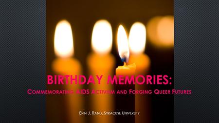 BIRTHDAY MEMORIES: C OMMEMORATING AIDS A CTIVISM AND F ORGING Q UEER F UTURES E RIN J. R AND, S YRACUSE U NIVERSITY.