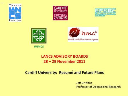 LANCS ADVISORY BOARDS 28 – 29 November 2011 Cardiff University: Resume and Future Plans Jeff Griffiths Professor of Operational Research WIMCS /
