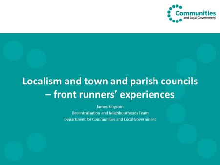 Localism and town and parish councils – front runners’ experiences James Kingston Decentralisation and Neighbourhoods Team Department for Communities and.
