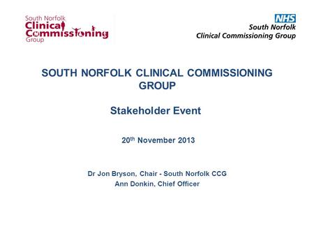SOUTH NORFOLK CLINICAL COMMISSIONING GROUP Stakeholder Event 20 th November 2013 Dr Jon Bryson, Chair - South Norfolk CCG Ann Donkin, Chief Officer.
