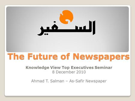 The Future of Newspapers Knowledge View Top Executives Seminar 8 December 2010 Ahmad T. Salman – As-Safir Newspaper.