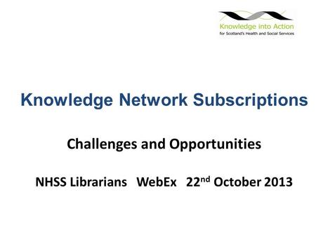 Knowledge Network Subscriptions Challenges and Opportunities NHSS Librarians WebEx 22 nd October 2013.