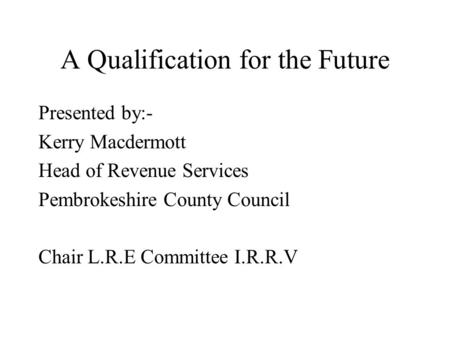 A Qualification for the Future Presented by:- Kerry Macdermott Head of Revenue Services Pembrokeshire County Council Chair L.R.E Committee I.R.R.V.
