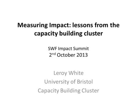 Measuring Impact: lessons from the capacity building cluster SWF Impact Summit 2 nd October 2013 Leroy White University of Bristol Capacity Building Cluster.