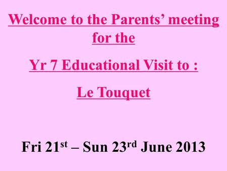 Welcome to the Parents’ meeting for the Yr 7 Educational Visit to : Le Touquet Fri 21 st – Sun 23 rd June 2013.