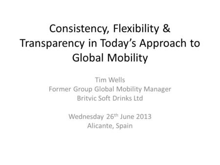 Consistency, Flexibility & Transparency in Today’s Approach to Global Mobility Tim Wells Former Group Global Mobility Manager Britvic Soft Drinks Ltd Wednesday.