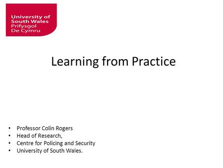 Learning from Practice Professor Colin Rogers Head of Research, Centre for Policing and Security University of South Wales.