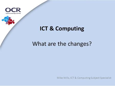 ICT & Computing What are the changes? Mike Wills, ICT & Computing Subject Specialist.