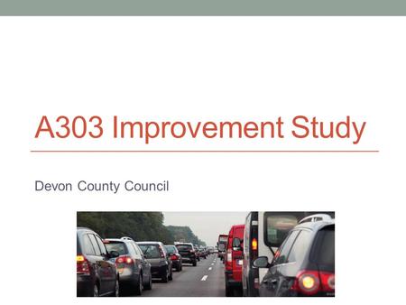 A303 Improvement Study Devon County Council. History Numerous plans to upgrade A303 since early 1990’s, none implemented due to: economic uncertainties.