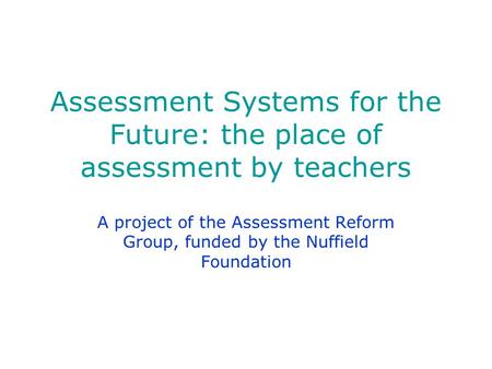 Assessment Systems for the Future: the place of assessment by teachers A project of the Assessment Reform Group, funded by the Nuffield Foundation.