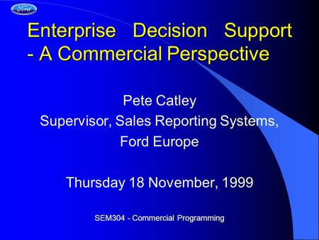 Enterprise Decision Support - A Commercial Perspective Pete Catley Supervisor, Sales Reporting Systems, Ford Europe Thursday 18 November, 1999 SEM304 -