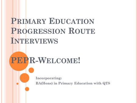 P RIMARY E DUCATION P ROGRESSION R OUTE I NTERVIEWS PEPR-W ELCOME ! Incorporating: BA(Hons) in Primary Education with QTS.