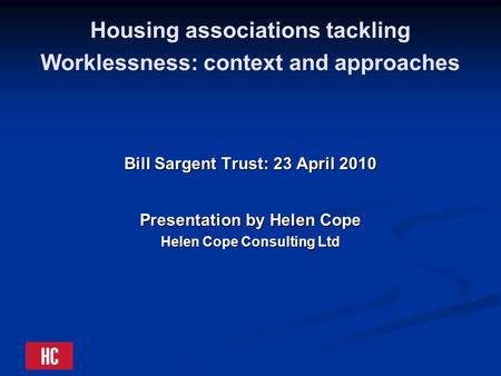 Housing associations tackling Worklessness: context and approaches Bill Sargent Trust: 23 April 2010 Presentation by Helen Cope Helen Cope Consulting Ltd.